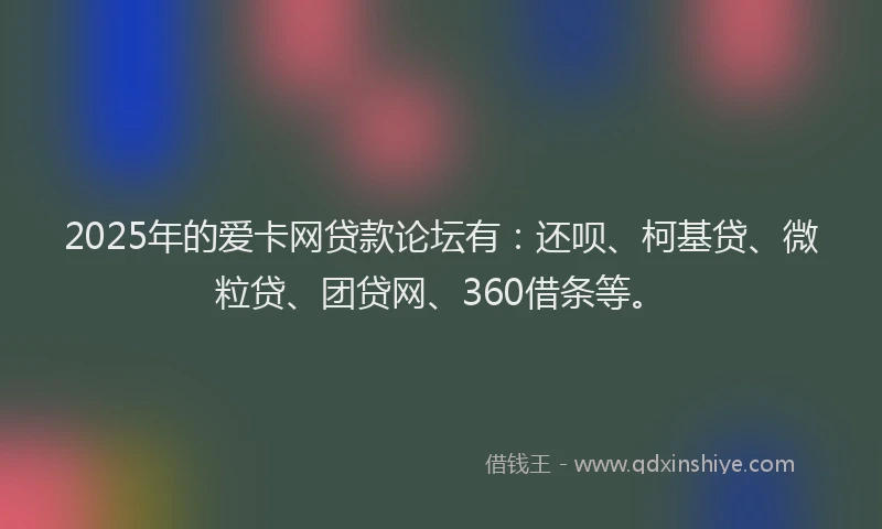 2025年的爱卡网贷款论坛有：还呗、柯基贷、微粒贷、团贷网、360借条等。