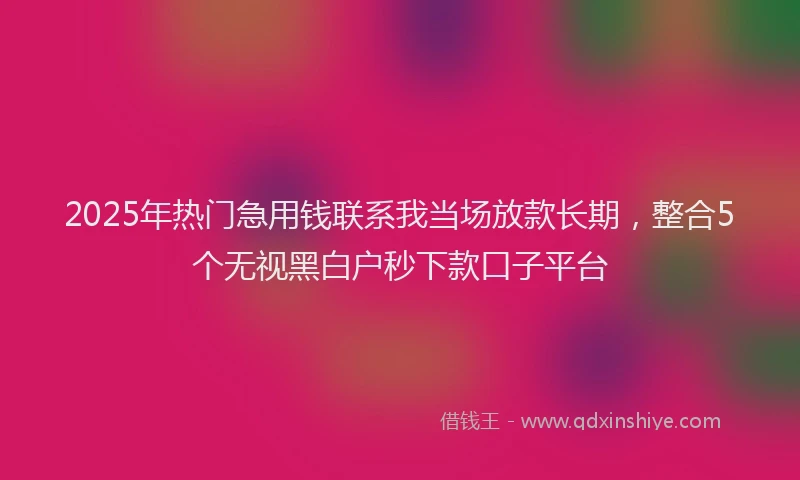 2025年热门急用钱联系我当场放款长期，整合5个无视黑白户秒下款口子平台