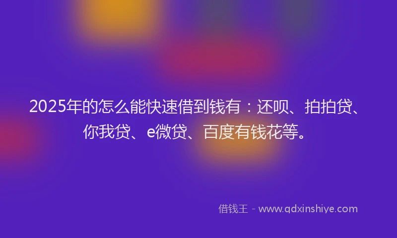 2025年的怎么能快速借到钱有：还呗、拍拍贷、你我贷、e微贷、百度有钱花等。