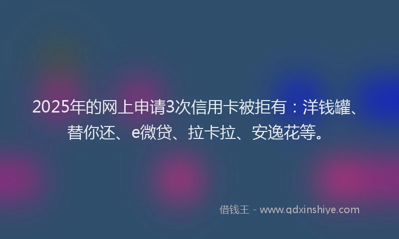 2025年的网上申请3次信用卡被拒有：洋钱罐、替你还、e微贷、拉卡拉、安逸花等。