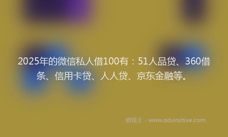 2025年的微信私人借100有：51人品贷、360借条、信用卡贷、人人贷、京东金融等。