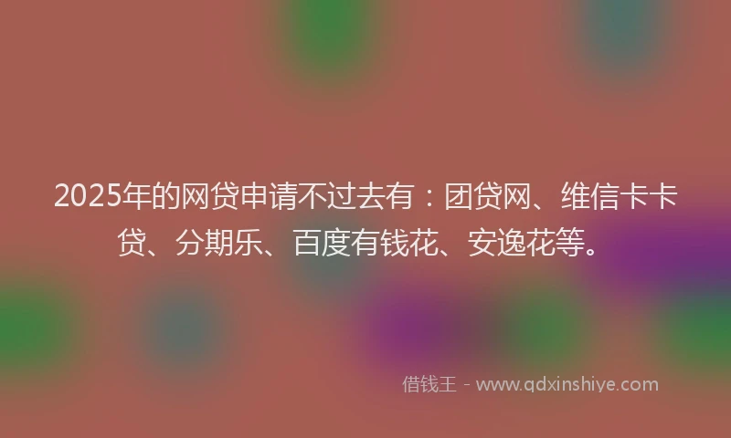 2025年的网贷申请不过去有：团贷网、维信卡卡贷、分期乐、百度有钱花、安逸花等。