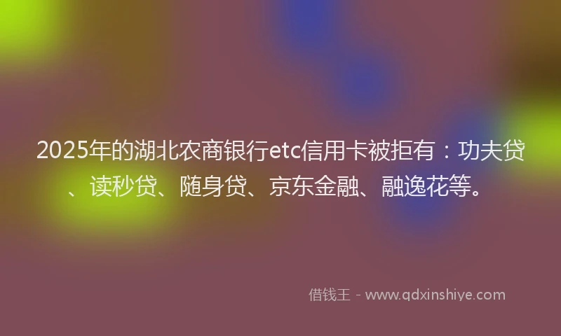 2025年的湖北农商银行etc信用卡被拒有：功夫贷、读秒贷、随身贷、京东金融、融逸花等。