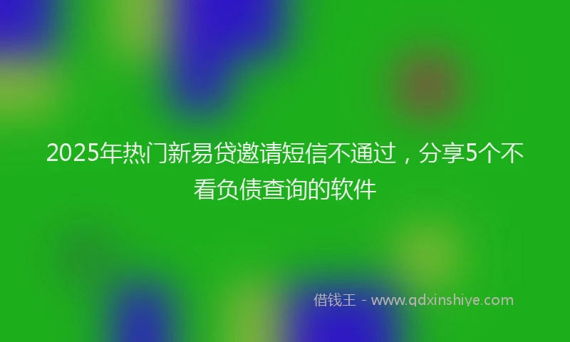 2025年热门新易贷邀请短信不通过，分享5个不看负债查询的软件