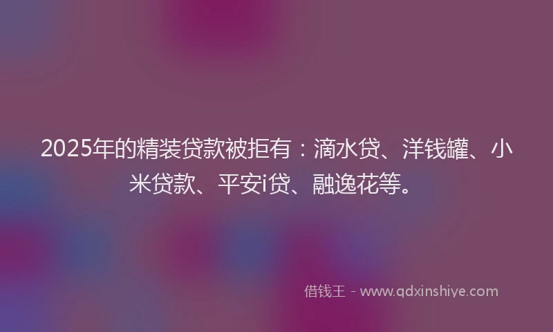 2025年的精装贷款被拒有：滴水贷、洋钱罐、小米贷款、平安i贷、融逸花等。