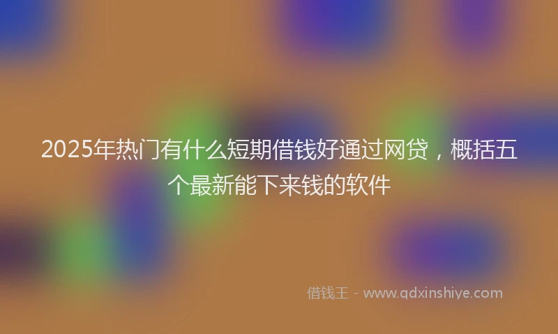 2025年热门有什么短期借钱好通过网贷，概括五个最新能下来钱的软件