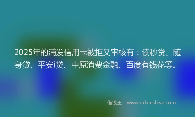 2025年的浦发信用卡被拒又审核有：读秒贷、随身贷、平安i贷、中原消费金融、百度有钱花等。