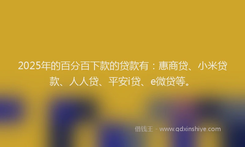 2025年的百分百下款的贷款有：惠商贷、小米贷款、人人贷、平安i贷、e微贷等。