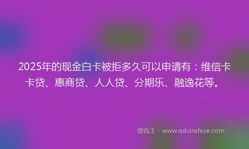 2025年的现金白卡被拒多久可以申请有：维信卡卡贷、惠商贷、人人贷、分期乐、融逸花等。