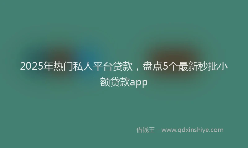 2025年热门私人平台贷款，盘点5个最新秒批小额贷款app