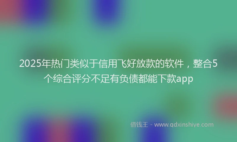 2025年热门类似于信用飞好放款的软件，整合5个综合评分不足有负债都能下款app