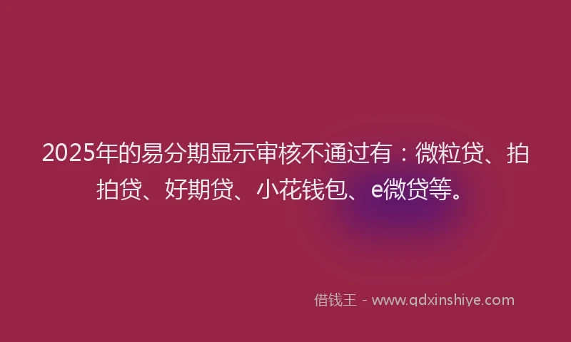 2025年的易分期显示审核不通过有：微粒贷、拍拍贷、好期贷、小花钱包、e微贷等。
