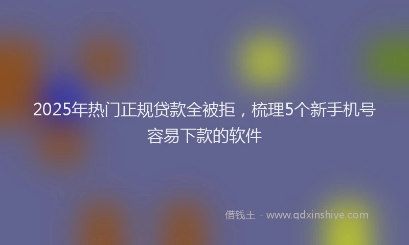 2025年热门正规贷款全被拒，梳理5个新手机号容易下款的软件