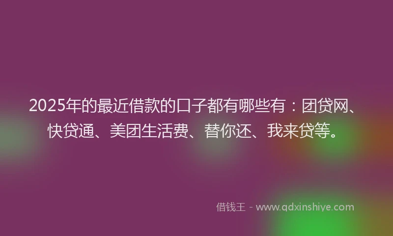 2025年的最近借款的口子都有哪些有：团贷网、快贷通、美团生活费、替你还、我来贷等。