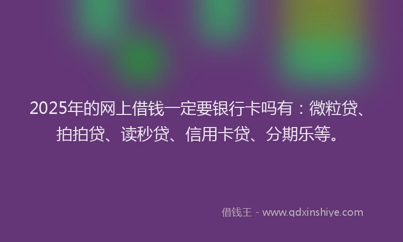2025年的网上借钱一定要银行卡吗有：微粒贷、拍拍贷、读秒贷、信用卡贷、分期乐等。