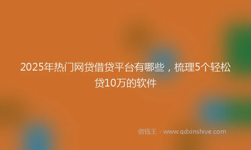 2025年热门网贷借贷平台有哪些，梳理5个轻松贷10万的软件