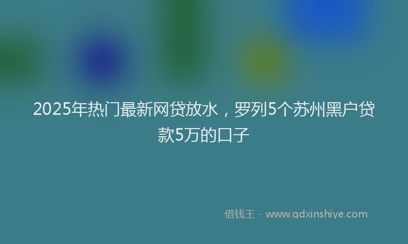2025年热门最新网贷放水，罗列5个苏州黑户贷款5万的口子