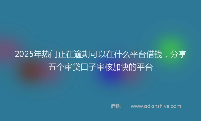 2025年热门正在逾期可以在什么平台借钱，分享五个审贷口子审核加快的平台