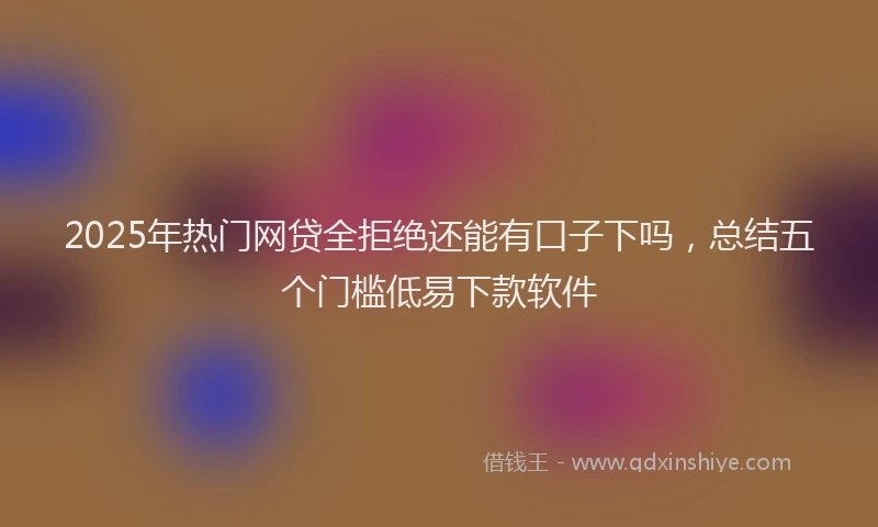 2025年热门网贷全拒绝还能有口子下吗，总结五个门槛低易下款软件