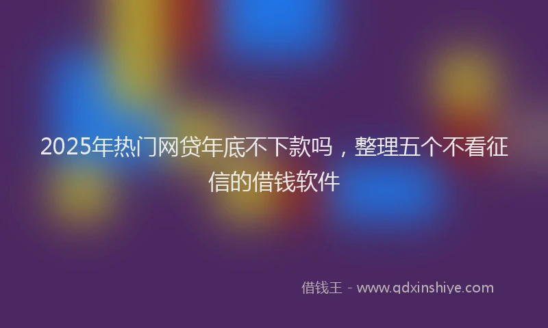 2025年热门网贷年底不下款吗，整理五个不看征信的借钱软件