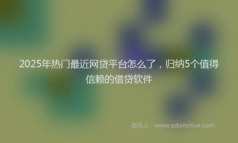 2025年热门最近网贷平台怎么了，归纳5个值得信赖的借贷软件
