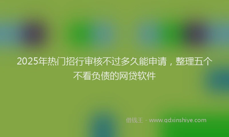 2025年热门招行审核不过多久能申请，整理五个不看负债的网贷软件