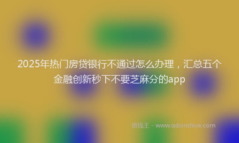 2025年热门房贷银行不通过怎么办理，汇总五个金融创新秒下不要芝麻分的app