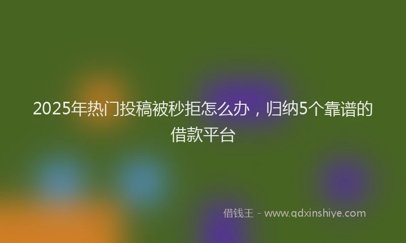 2025年热门投稿被秒拒怎么办，归纳5个靠谱的借款平台