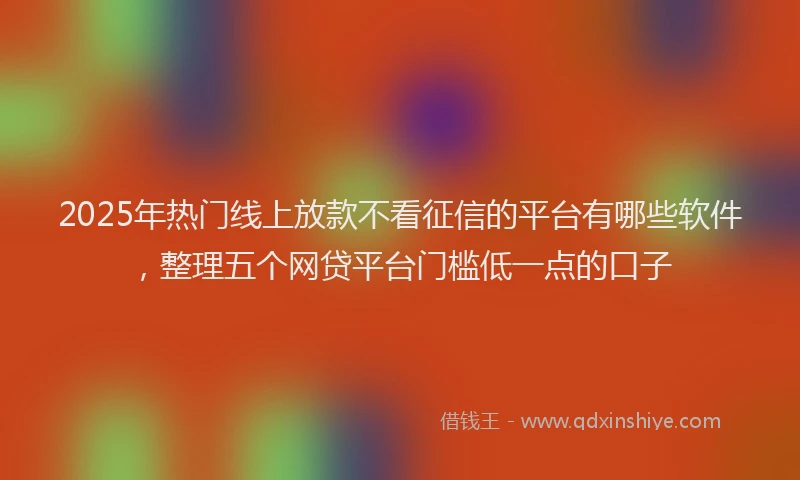 2025年热门线上放款不看征信的平台有哪些软件，整理五个网贷平台门槛低一点的口子