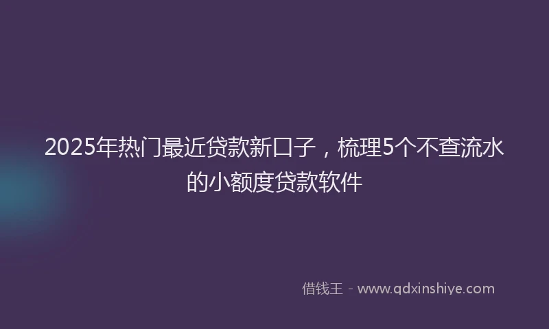 2025年热门最近贷款新口子，梳理5个不查流水的小额度贷款软件