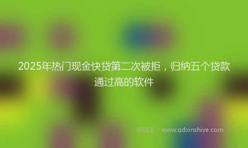 2025年热门现金快贷第二次被拒，归纳五个贷款通过高的软件