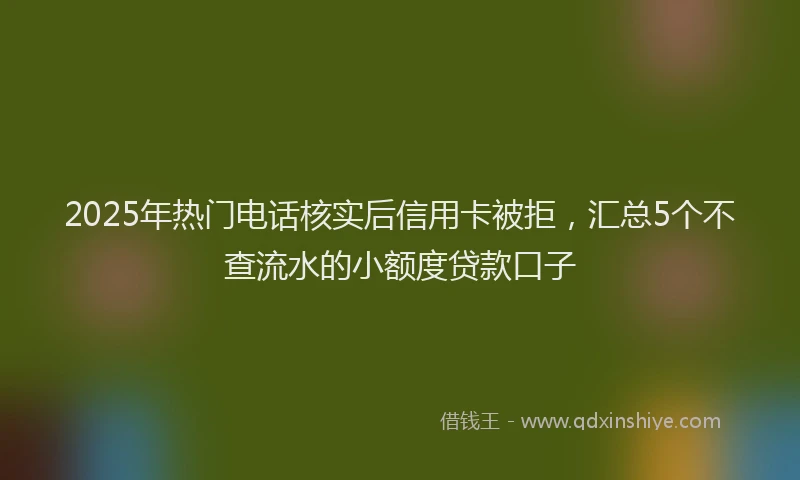 2025年热门电话核实后信用卡被拒，汇总5个不查流水的小额度贷款口子
