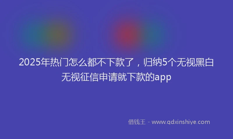 2025年热门怎么都不下款了，归纳5个无视黑白无视征信申请就下款的app