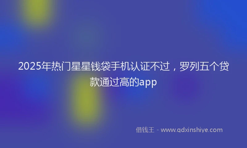 2025年热门星星钱袋手机认证不过，罗列五个贷款通过高的app
