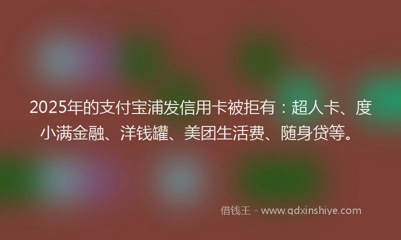 2025年的支付宝浦发信用卡被拒有：超人卡、度小满金融、洋钱罐、美团生活费、随身贷等。