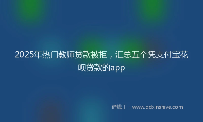 2025年热门教师贷款被拒，汇总五个凭支付宝花呗贷款的app