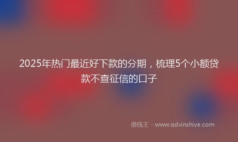 2025年热门最近好下款的分期，梳理5个小额贷款不查征信的口子