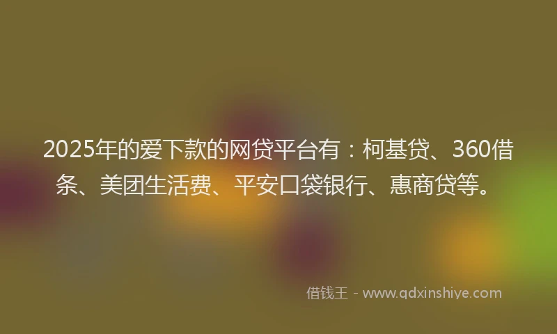 2025年的爱下款的网贷平台有：柯基贷、360借条、美团生活费、平安口袋银行、惠商贷等。