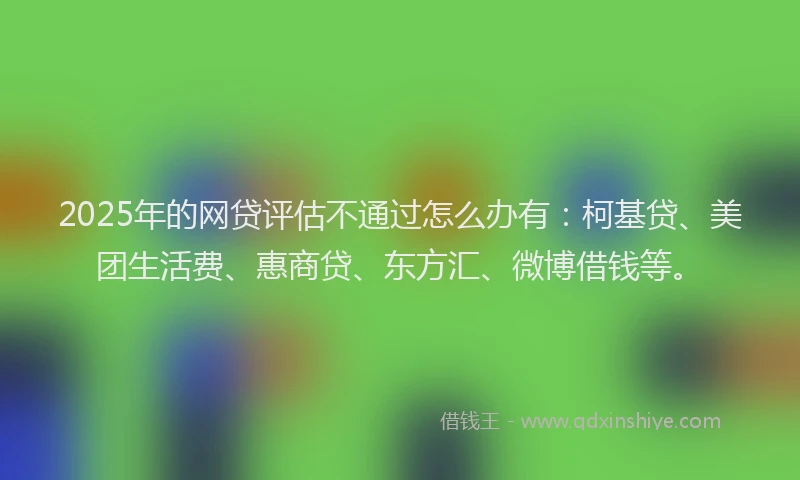 2025年的网贷评估不通过怎么办有：柯基贷、美团生活费、惠商贷、东方汇、微博借钱等。
