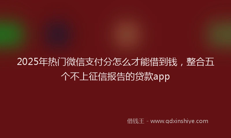 2025年热门微信支付分怎么才能借到钱，整合五个不上征信报告的贷款app