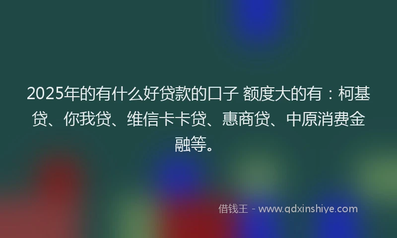 2025年的有什么好贷款的口子 额度大的有：柯基贷、你我贷、维信卡卡贷、惠商贷、中原消费金融等。