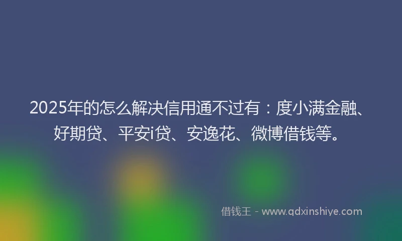 2025年的怎么解决信用通不过有：度小满金融、好期贷、平安i贷、安逸花、微博借钱等。