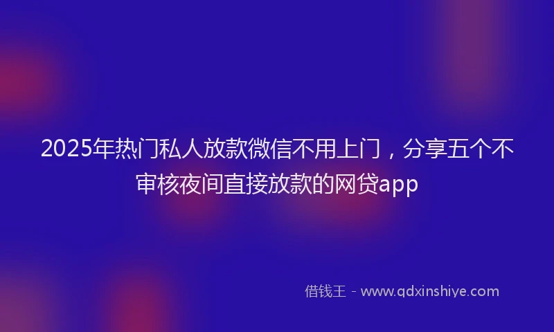 2025年热门私人放款微信不用上门，分享五个不审核夜间直接放款的网贷app