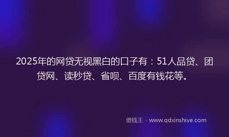 2025年的网贷无视黑白的口子有：51人品贷、团贷网、读秒贷、省呗、百度有钱花等。