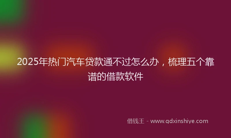 2025年热门汽车贷款通不过怎么办，梳理五个靠谱的借款软件