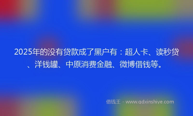 2025年的没有贷款成了黑户有：超人卡、读秒贷、洋钱罐、中原消费金融、微博借钱等。