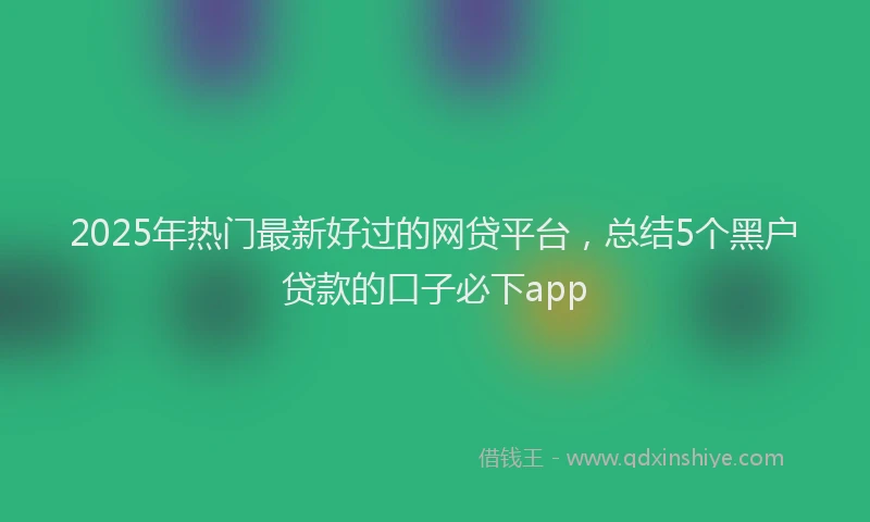2025年热门最新好过的网贷平台，总结5个黑户贷款的口子必下app