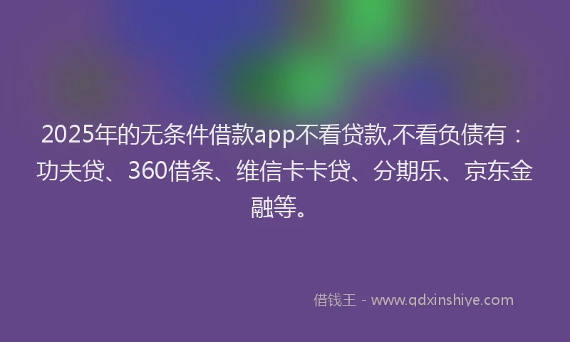 2025年的无条件借款app不看贷款,不看负债有：功夫贷、360借条、维信卡卡贷、分期乐、京东金融等。
