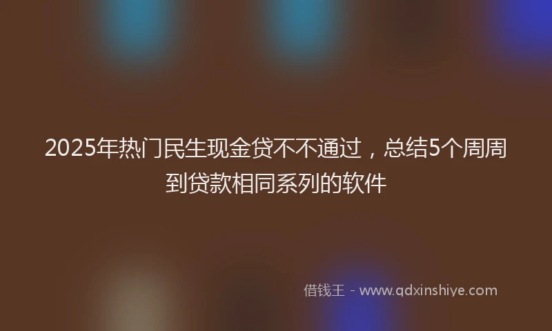 2025年热门民生现金贷不不通过，总结5个周周到贷款相同系列的软件