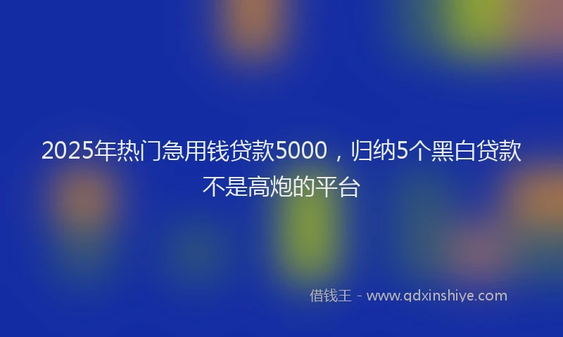 2025年热门急用钱贷款5000，归纳5个黑白贷款不是高炮的平台